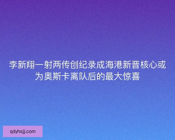 李新翔一射两传创纪录成海港新晋核心或为奥斯卡离队后的最大惊喜