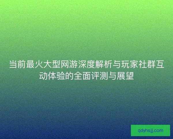 当前最火大型网游深度解析与玩家社群互动体验的全面评测与展望