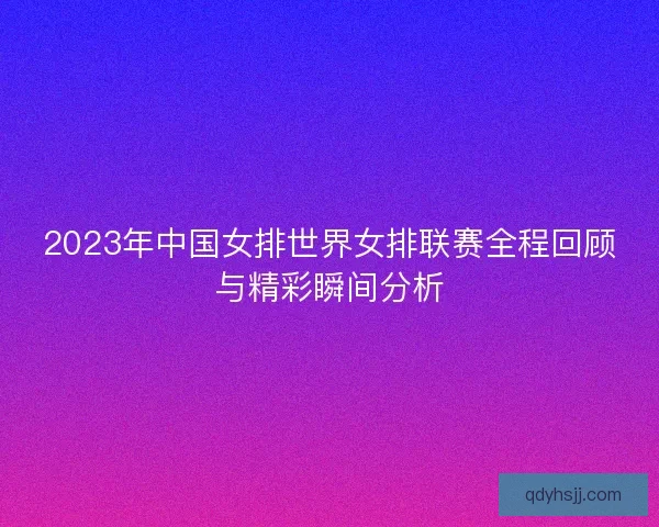 2023年中国女排世界女排联赛全程回顾与精彩瞬间分析