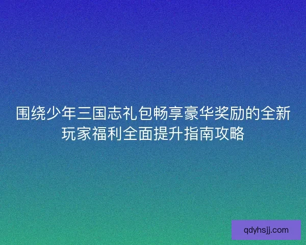 围绕少年三国志礼包畅享豪华奖励的全新玩家福利全面提升指南攻略