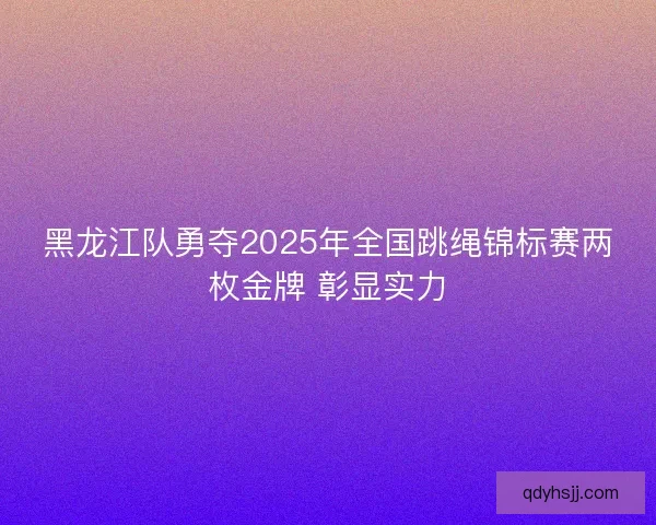 黑龙江队勇夺2025年全国跳绳锦标赛两枚金牌 彰显实力